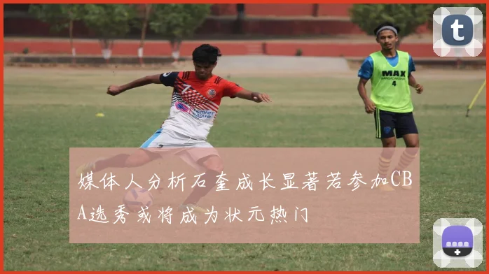 媒体人分析石奎成长显著若参加CBA选秀或将成为状元热门