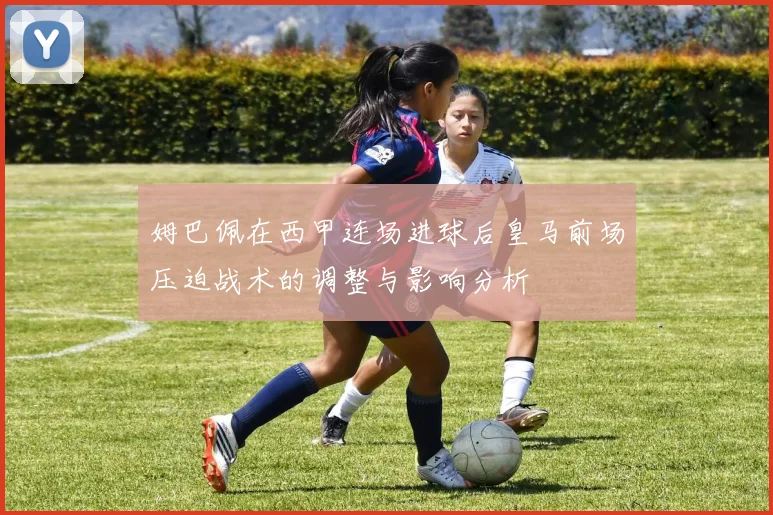 姆巴佩在西甲连场进球后皇马前场压迫战术的调整与影响分析