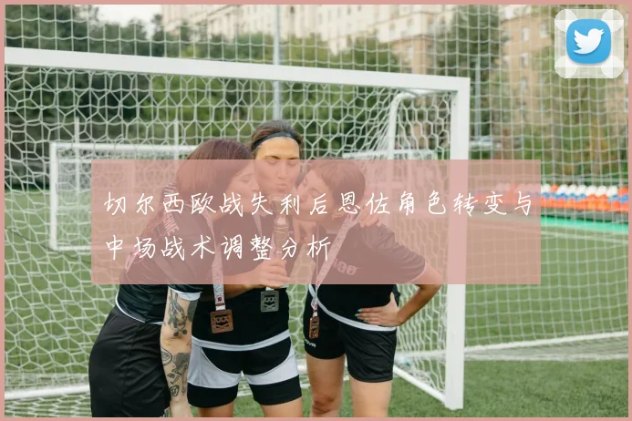 切尔西欧战失利后恩佐角色转变与中场战术调整分析