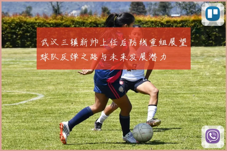 武汉三镇新帅上任后防线重组展望球队反弹之路与未来发展潜力