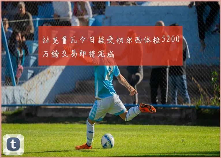 拉克鲁瓦今日接受切尔西体检5200万镑交易即将完成