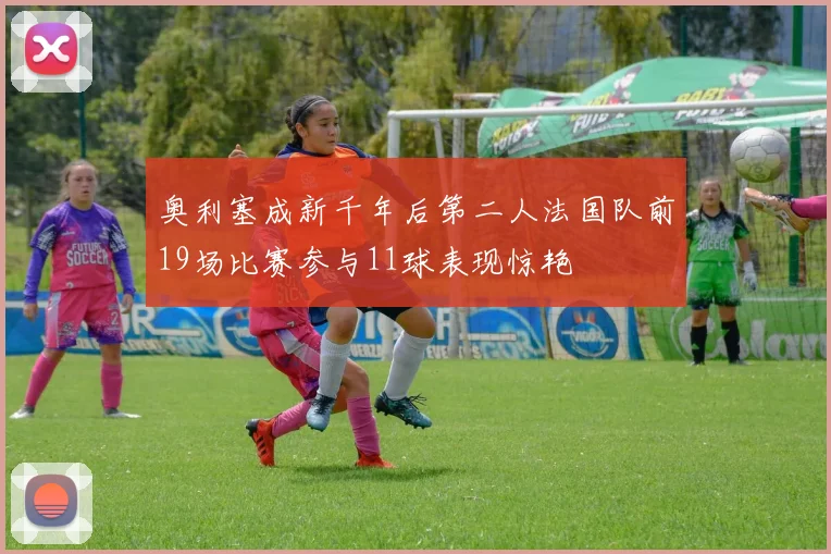 奥利塞成新千年后第二人法国队前19场比赛参与11球表现惊艳