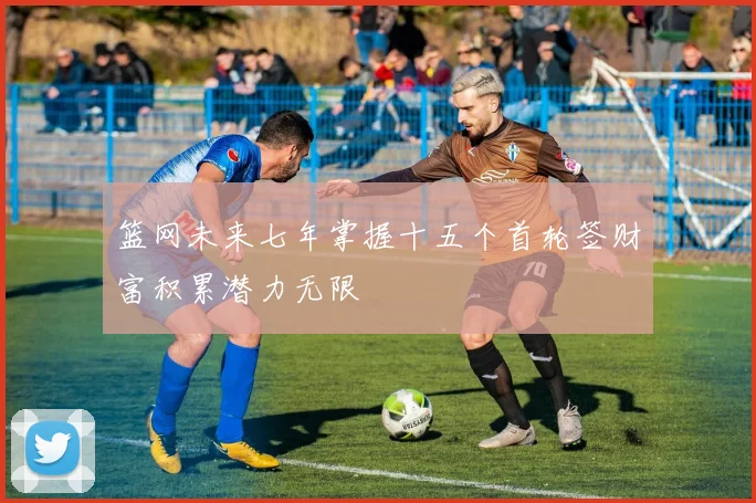 篮网未来七年掌握十五个首轮签财富积累潜力无限