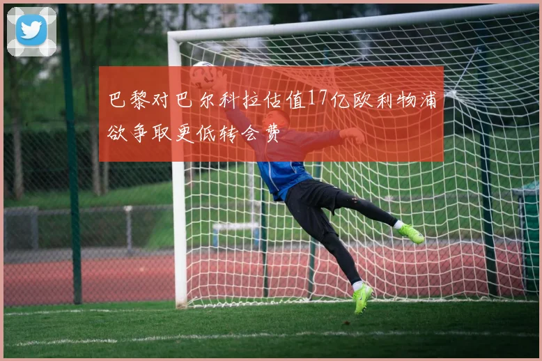 巴黎对巴尔科拉估值17亿欧利物浦欲争取更低转会费