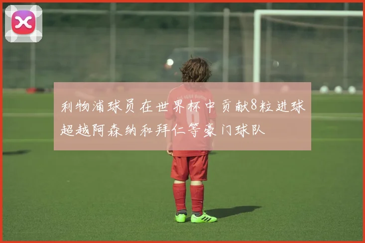 利物浦球员在世界杯中贡献8粒进球超越阿森纳和拜仁等豪门球队