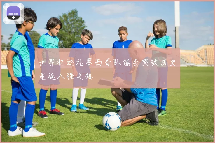 世界杯巡礼墨西哥队能否突破历史重返八强之路