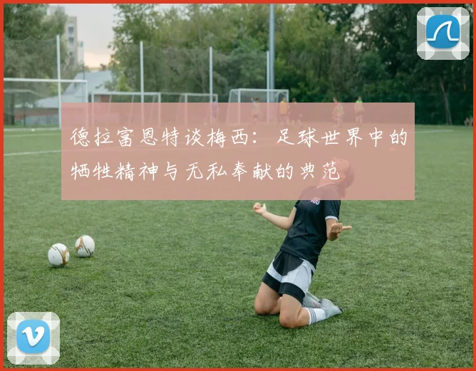 德拉富恩特谈梅西：足球世界中的牺牲精神与无私奉献的典范