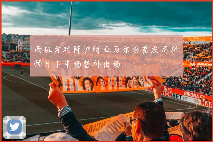 西班牙对阵沙特亚马尔或首发尼科预计下半场替补出场