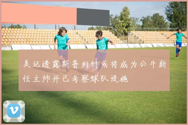 美记透露斯普利特或将成为公牛新任主帅并已考察球队设施