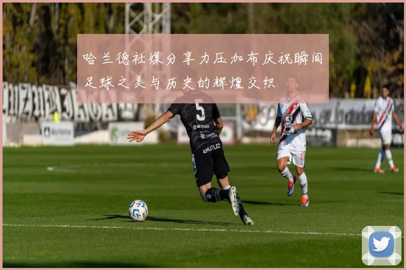 哈兰德社媒分享力压加布庆祝瞬间足球之美与历史的辉煌交织