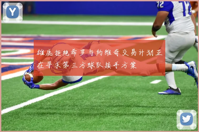 雄鹿拒绝希罗与约维奇交易计划正在寻求第三方球队接手方案