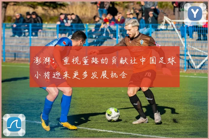 澎湃：重视董路的贡献让中国足球小将迎来更多发展机会