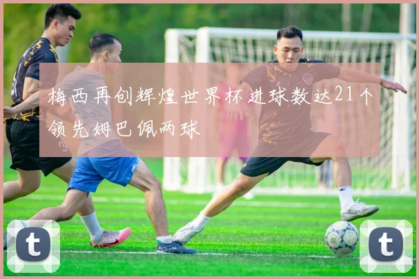 梅西再创辉煌世界杯进球数达21个领先姆巴佩两球