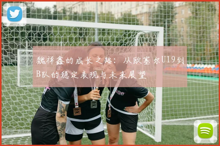 魏祥鑫的成长之路:从欧塞尔U19到B队的稳定表现与未来展望