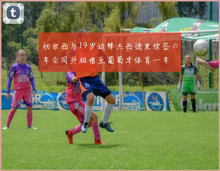 切尔西与19岁边锋杰西德里续签六年合同并租借至葡萄牙体育一年