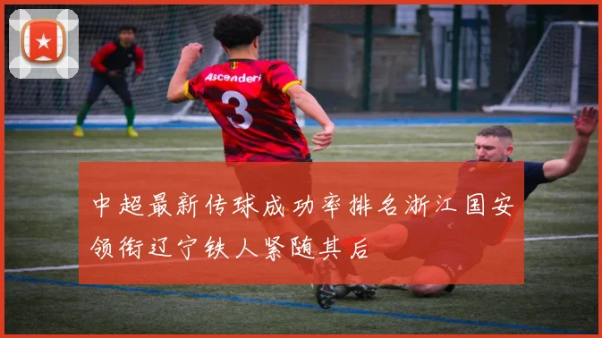 中超最新传球成功率排名浙江国安领衔辽宁铁人紧随其后