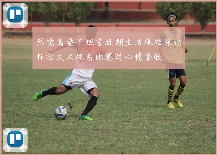 厄德高妻子坦言近期生活艰难深切怀念丈夫观看比赛时心情紧张
