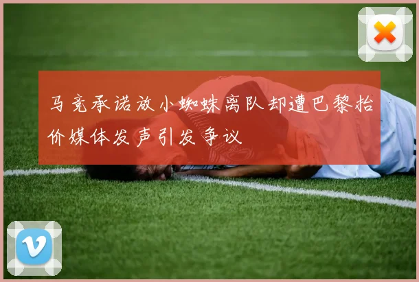 马竞承诺放小蜘蛛离队却遭巴黎抬价媒体发声引发争议