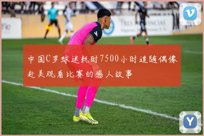 中国C罗球迷耗时7500小时追随偶像赴美观看比赛的感人故事