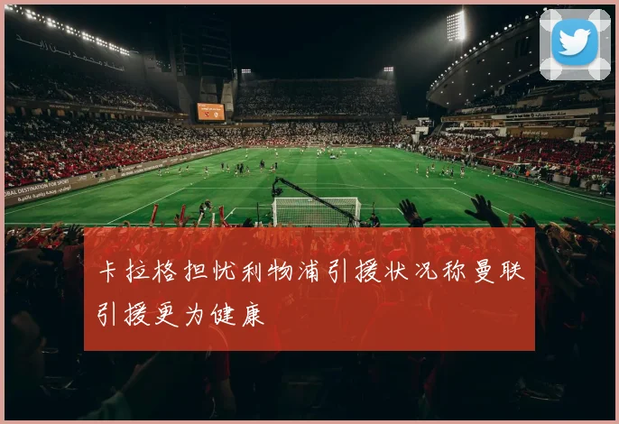 卡拉格担忧利物浦引援状况称曼联引援更为健康